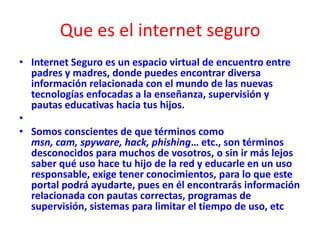 Que es el internet seguro
• Internet Seguro es un espacio virtual de encuentro entre
padres y madres, donde puedes encontrar diversa
información relacionada con el mundo de las nuevas
tecnologías enfocadas a la enseñanza, supervisión y
pautas educativas hacia tus hijos.
•
• Somos conscientes de que términos como
msn, cam, spyware, hack, phishing… etc., son términos
desconocidos para muchos de vosotros, o sin ir más lejos
saber qué uso hace tu hijo de la red y educarle en un uso
responsable, exige tener conocimientos, para lo que este
portal podrá ayudarte, pues en él encontrarás información
relacionada con pautas correctas, programas de
supervisión, sistemas para limitar el tiempo de uso, etc