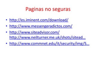 Paginas no seguras
• http://es.iminent.com/download/
• http://www.messengeradictos.com/
• http://www.siteadvisor.com/
http://www.neilturner.me.uk/shots/sitead…
• http://www.commnet.edu/it/security/img/S…

 