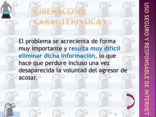 El problema se acrecienta de forma
muy importante y resulta muy difícil
eliminar dicha información, lo que
hace que perdure incluso una vez
desaparecida la voluntad del agresor de
acosar.
10
 