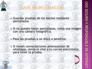  Guardar pruebas de los hechos mediante
pantallazos.
 Si no puedes hacer pantallazos, toma una imagen
con una cámara fotográfica.
 Pasa las pruebas a un disco o pendrive.
 Si tienes conversaciones amenazantes de
whatsapp, envía el chat a tu correo electrónico,
para tener la prueba.
13
 