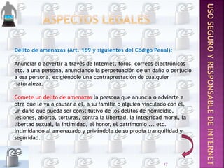 Delito de amenazas (Art. 169 y siguientes del Código Penal):
Anunciar o advertir a través de Internet, foros, correos electrónicos
etc. a una persona, anunciando la perpetuación de un daño o perjucio
a esa persona, exigiéndole una contraprestación de cualquier
naturaleza.
Comete un delito de amenazas la persona que anuncia o advierte a
otra que le va a causar a él, a su familia o alguien vinculado con él,
un daño que pueda ser constitutivo de los delitos de homicidio,
lesiones, aborto, torturas, contra la libertad, la integridad moral, la
libertad sexual, la intimidad, el honor, el patrimonio ... etc.
intimidando al amenazado y privándole de su propia tranquilidad y
seguridad.
17
 