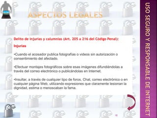 Delito de injurias y calumnias (Art. 205 a 216 del Código Penal):
Injurias
•Cuando el acosador publica fotografías o videos sin autorización o
consentimiento del afectado.
•Efectuar montajes fotográficos sobre esas imágenes difundiéndolas a
través del correo electrónico o publicándolas en Internet.
•Insultar, a través de cualquier tipo de foros, Chat, correo electrónico o en
cualquier página Web, utilizando expresiones que claramente lesionan la
dignidad, estima o menoscaban la fama.
18
 
