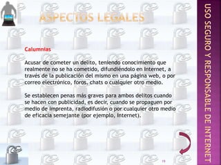 Calumnias
Acusar de cometer un delito, teniendo conocimiento que
realmente no se ha cometido, difundiéndolo en Internet, a
través de la publicación del mismo en una página web, o por
correo electrónico, foros, chats o cualquier otro medio.
Se establecen penas más graves para ambos delitos cuando
se hacen con publicidad, es decir, cuando se propaguen por
medio de imprenta, radiodifusión o por cualquier otro medio
de eficacia semejante (por ejemplo, Internet).
19
 