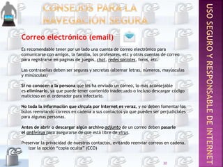 Correo electrónico (email)
Es recomendable tener por un lado una cuenta de correo electrónico para
comunicarse con amigos, la familia, los profesores, etc y otras cuentas de correo
para registrarse en páginas de juegos, chat, redes sociales, foros, etc.
Las contraseñas deben ser seguras y secretas (alternar letras, números, mayúsculas
y minúsculas)
Si no conocen a la persona que les ha enviado un correo, lo más aconsejable
es eliminarlo, ya que puede tener contenido inadecuado o incluso descargar código
malicioso en el ordenador para infectarlo.
No toda la información que circula por Internet es veraz, y no deben fomentar los
bulos reenviando correos en cadena a sus contactos ya que pueden ser perjudiciales
para algunas personas.
Antes de abrir o descargar algún archivo adjunto de un correo deben pasarle
el antivirus para asegurarse de que está libre de virus.
Preservar la privacidad de nuestros contactos, evitando reenviar correos en cadena.
Utilizar la opción “copia oculta” (CCO)
30
 