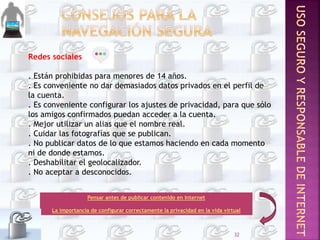 Redes sociales
. Están prohibidas para menores de 14 años.
. Es conveniente no dar demasiados datos privados en el perfil de
la cuenta.
. Es conveniente configurar los ajustes de privacidad, para que sólo
los amigos confirmados puedan acceder a la cuenta.
. Mejor utilizar un alias que el nombre real.
. Cuidar las fotografías que se publican.
. No publicar datos de lo que estamos haciendo en cada momento
ni de donde estamos.
. Deshabilitar el geolocalizador.
. No aceptar a desconocidos.
Pensar antes de publicar contenido en Internet
La importancia de configurar correctamente la privacidad en la vida virtual
32
 