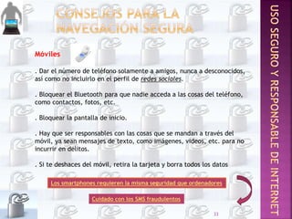 Móviles
. Dar el número de teléfono solamente a amigos, nunca a desconocidos,
así como no incluirlo en el perfil de redes sociales.
. Bloquear el Bluetooth para que nadie acceda a las cosas del teléfono,
como contactos, fotos, etc.
. Bloquear la pantalla de inicio.
. Hay que ser responsables con las cosas que se mandan a través del
móvil, ya sean mensajes de texto, como imágenes, videos, etc. para no
incurrir en delitos.
. Si te deshaces del móvil, retira la tarjeta y borra todos los datos
Los smartphones requieren la misma seguridad que ordenadores
Cuidado con los SMS fraudulentos
33
 