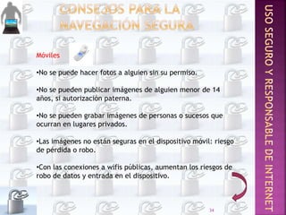 Móviles
•No se puede hacer fotos a alguien sin su permiso.
•No se pueden publicar imágenes de alguien menor de 14
años, si autorización paterna.
•No se pueden grabar imágenes de personas o sucesos que
ocurran en lugares privados.
•Las imágenes no están seguras en el dispositivo móvil: riesgo
de pérdida o robo.
•Con las conexiones a wifis públicas, aumentan los riesgos de
robo de datos y entrada en el dispositivo.
34
 