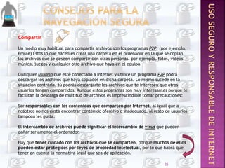 Compartir
Un medio muy habitual para compartir archivos son los programas P2P. (por ejemplo,
Emule) Éstos lo que hacen es crear una carpeta en el ordenador en la que se copian
los archivos que se deseen compartir con otras personas, por ejemplo, fotos, videos,
música, juegos y cualquier otro archivo que haya en el equipo.
Cualquier usuario que esté conectado a Internet y utilice un programa P2P podrá
descargar los archivos que haya copiados en dicha carpeta. Lo mismo sucede en la
situación contraria, tú podrás descargarte los archivos que te interesen que otros
usuarios tengan compartidos. Aunque estos programas son muy interesantes porque te
facilitan la descarga de multitud de archivos es imprescindible tomar precauciones:
Ser responsables con los contenidos que comparten por Internet, al igual que a
nosotros no nos gusta encontrar contenido ofensivo o inadecuado, al resto de usuarios
tampoco les gusta.
El intercambio de archivos puede significar el intercambio de virus que pueden
dañar seriamente el ordenador.
Hay que tener cuidado con los archivos que se comparten, porque muchos de ellos
pueden estar protegidos por leyes de propiedad intelectual, por lo que habrá que
tener en cuenta la normativa legal que sea de aplicación.
35
 