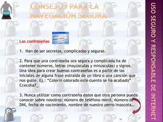 Las contraseñas
1. Han de ser secretas, complicadas y seguras.
2. Para que una contraseña sea segura y complicada ha de
contener números, letras (mayúsculas y minúsculas) y signos.
Una idea para crear buenas contraseñas es a partir de las
iniciales de alguna frase extraída de un libro o una canción que
nos guste. Ej.: “Colorín colorado este cuento se ha acabado”
Ccecsha7_
3. Nunca utilizar como contraseña datos que otra persona pueda
conocer sobre nosotros: número de teléfono móvil, número de
DNI, fecha de nacimiento, nombre de nuestro perro/mascota…
36
 