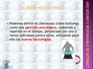  Podemos definir el ciberacoso (ciber-bullying)
como una agresión psicológica, sostenida y
repetida en el tiempo, perpetrada por uno o
varios individuos contra otros, utilizando para
ello las nuevas tecnologías.
4
 
