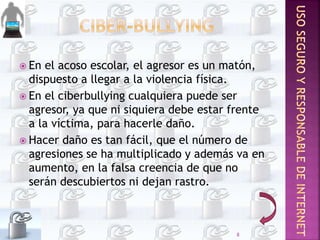  En el acoso escolar, el agresor es un matón,
dispuesto a llegar a la violencia física.
 En el ciberbullying cualquiera puede ser
agresor, ya que ni siquiera debe estar frente
a la víctima, para hacerle daño.
 Hacer daño es tan fácil, que el número de
agresiones se ha multiplicado y además va en
aumento, en la falsa creencia de que no
serán descubiertos ni dejan rastro.
8
 