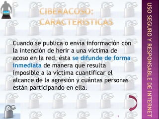 Cuando se publica o envía información con
la intención de herir a una víctima de
acoso en la red, ésta se difunde de forma
inmediata de manera que resulta
imposible a la víctima cuantificar el
alcance de la agresión y cuántas personas
están participando en ella.
9
 