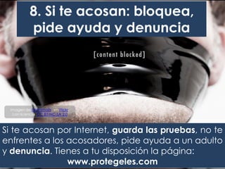 Si te acosan por Internet, guarda las pruebas, no te
enfrentes a los acosadores, pide ayuda a un adulto
y denuncia. Tienes a tu disposición la página:
www.protegeles.com
8. Si te acosan: bloquea,
pide ayuda y denuncia
Imagen de brianjmatis, en Flickr,
con licencia CC BY-NC-SA 2.0
 