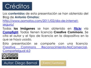 Créditos
Los contenidos de esta presentación se han obtenido del
Blog de Antonio Omatos:
http://www.aomatos.com/2011/02/dia-de-internet-
seguro/
Todas las imágenes se han obtenido en Flickr vía
Compfight. Todas tienen licencia Creative Commons. Se
cita el autor y el tipo de licencia en la diapositiva en la
que se haya usado.
Autor: Diego Bernal
Esta presentación se comparte con una licencia
Creative Commons Reconocimiento-NoComercial-
ComparteIgual 4.0
 