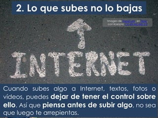 2. Lo que subes no lo bajas
Imagen de TransCam, en Flickr,
con licencia CC BY-NC-ND 2.0
Cuando subes algo a Internet, textos, fotos o
vídeos, puedes dejar de tener el control sobre
ello. Así que piensa antes de subir algo, no sea
que luego te arrepientas.
 