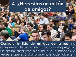 4. ¿Necesitas un millón
de amigos?
Controla tu lista de amigos de la red. No
agregues a diestro y siniestro. Antes de agregar a
un amigo asegúrate bien de que lo conoces. A
veces, el que está al otro lado no es quien dice ser.
Imagen de Brennan Moore, en Flickr,
con licencia CC BY-SA 2.0
 