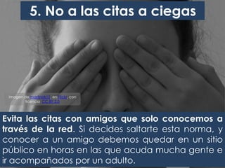 Evita las citas con amigos que solo conocemos a
través de la red. Si decides saltarte esta norma, y
conocer a un amigo debemos quedar en un sitio
público en horas en las que acuda mucha gente e
ir acompañados por un adulto.
5. No a las citas a ciegas
Imagen de martinak15, en Flickr, con
licencia CC BY 2.0
 