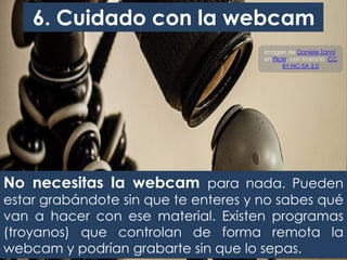 No necesitas la webcam para nada. Pueden
estar grabándote sin que te enteres y no sabes qué
van a hacer con ese material. Existen programas
(troyanos) que controlan de forma remota la
webcam y podrían grabarte sin que lo sepas.
6. Cuidado con la webcam
Imagen de Daniele Zanni,
en Flickr, con licencia CC
BY-NC-SA 2.0
 