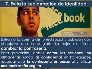 Entran a la cuenta de tu red social y publican con
el objetivo de desprestigiarte. La mejor solución es
cambiar la contraseña.
Para prevenirlo, debes cerrar las sesiones, no
almacenar nunca las contraseñas en los equipos,
recordar que la contraseña es personal y utilizar
una contraseña segura.
7. Evita la suplantación de identidad
Imagen de rishibando, en Flickr,
con licencia CC BY-NC-ND 2.0
 