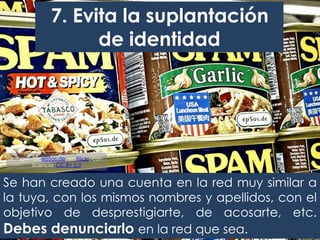 Se han creado una cuenta en la red muy similar a
la tuya, con los mismos nombres y apellidos, con el
objetivo de desprestigiarte, de acosarte, etc.
Debes denunciarlo en la red que sea.
7. Evita la suplantación
de identidad
Imagen de epSos.de, en Flickr, con
licencia CC BY 2.0
 
