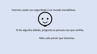 Internet usado con seguridade é un mundo marabilloso.
Si tes algunha dúbida, pregunta as persoas nas que confías.
Máis vale prever que lamentar.
 