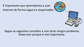 É importante que aprendamos a usar
Internet de forma segura e responsable.
Segue os seguintes consellos e non terás ningún problema,
fíxate ben porque é moi importante.
 