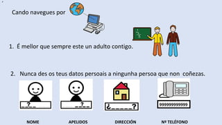 ´
Cando navegues por
1. É mellor que sempre este un adulto contigo.
2. Nunca des os teus datos persoais a ningunha persoa que non coñezas.
NOME APELIDOS DIRECCIÓN Nº TELÉFONO
999999999999
 