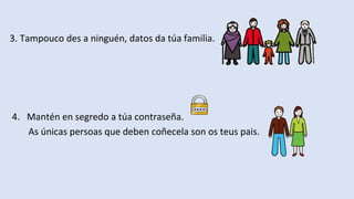 3. Tampouco des a ninguén, datos da túa familia.
4. Mantén en segredo a túa contraseña.
As únicas persoas que deben coñecela son os teus pais.
 
