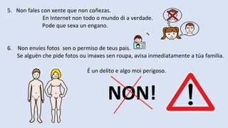 5. Non fales con xente que non coñezas.
En Internet non todo o mundo di a verdade.
Pode que sexa un engano.
6. Non envíes fotos sen o permiso de teus pais.
Se alguén che pide fotos ou imaxes sen roupa, avisa inmediatamente a túa familia.
É un delito e algo moi perigoso.
NON!
 