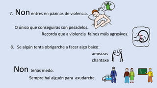 7. Nonentres en páxinas de violencia.
O único que conseguiras son pesadelos.
Recorda que a violencia fainos máis agresivos.
8. Se algún tenta obrigarche a facer algo baixo:
ameazas
chantaxe
Non teñas medo.
Sempre hai alguén para axudarche.
 