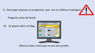 9. Descargar arquivos ou programas que non se coñecen é perigoso.
Pregunta antes de facelo.
10. Se queres abrir un blog.
Informa antes a teus pais ou aos teus profes.
 