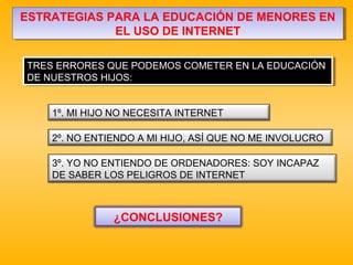 ESTRATEGIAS PARA LA EDUCACIÓN DE MENORES EN
EL USO DE INTERNET
ESTRATEGIAS PARA LA EDUCACIÓN DE MENORES EN
EL USO DE INTERNET
TRES ERRORES QUE PODEMOS COMETER EN LA EDUCACIÓN
DE NUESTROS HIJOS:
TRES ERRORES QUE PODEMOS COMETER EN LA EDUCACIÓN
DE NUESTROS HIJOS:
1º. MI HIJO NO NECESITA INTERNET
3º. YO NO ENTIENDO DE ORDENADORES: SOY INCAPAZ
DE SABER LOS PELIGROS DE INTERNET
2º. NO ENTIENDO A MI HIJO, ASÍ QUE NO ME INVOLUCRO
¿CONCLUSIONES?
 