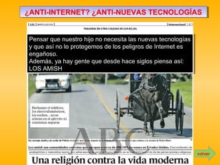 ¿ANTI-INTERNET? ¿ANTI-NUEVAS TECNOLOGÍAS¿ANTI-INTERNET? ¿ANTI-NUEVAS TECNOLOGÍAS
Pensar que nuestro hijo no necesita las nuevas tecnologías
y que así no lo protegemos de los peligros de Internet es
engañoso.
Además, ya hay gente que desde hace siglos piensa así:
LOS AMISH
Pensar que nuestro hijo no necesita las nuevas tecnologías
y que así no lo protegemos de los peligros de Internet es
engañoso.
Además, ya hay gente que desde hace siglos piensa así:
LOS AMISH
volver
 