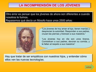 LA INCOMPRENSIÓN DE LOS JÓVENESLA INCOMPRENSIÓN DE LOS JÓVENES
Otro error es pensar que los jóvenes de ahora son diferentes a cuando
nosotros lo fuimos.
Repasemos qué decía un filósofo hace unos 2500 años:
Otro error es pensar que los jóvenes de ahora son diferentes a cuando
nosotros lo fuimos.
Repasemos qué decía un filósofo hace unos 2500 años:
volver
“Los jóvenes de hoy aman el lujo, tienen manías y
desprecian la autoridad. Responden a sus padres,
cruzan las piernas y tiranizan a sus maestros.”
“Los jóvenes hoy en día son unos tiranos.
Contradicen a sus padres, devoran su comida, y
le faltan al respeto a sus maestros”
Hay que tratar de ser empáticos con nuestros hijos, y entender cómo
ellos ven las nuevas tecnologías.
Hay que tratar de ser empáticos con nuestros hijos, y entender cómo
ellos ven las nuevas tecnologías.
 