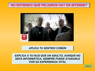 NO ENTIENDO QUÉ PELIGROS HAY EN INTERNETNO ENTIENDO QUÉ PELIGROS HAY EN INTERNET
APLICA TU SENTIDO COMÚNAPLICA TU SENTIDO COMÚN
EXPLICA A TU HIJO QUE UN ADULTO, AUNQUE NO
SEPA INFORMÁTICA, SIEMPRE PUEDE AYUDARLE
POR SU EXPERIENCIA VITAL
EXPLICA A TU HIJO QUE UN ADULTO, AUNQUE NO
SEPA INFORMÁTICA, SIEMPRE PUEDE AYUDARLE
POR SU EXPERIENCIA VITAL
volver
 