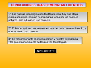 CONCLUSIONES TRAS DEMONATAR LOS MITOSCONCLUSIONES TRAS DEMONATAR LOS MITOS
1º. Las nuevas tecnologías nos facilitan la vida: hay que elegir
cuáles son útiles, pero no despreciarlas todas por los posibles
peligros, sino educar en uso correcto.
1º. Las nuevas tecnologías nos facilitan la vida: hay que elegir
cuáles son útiles, pero no despreciarlas todas por los posibles
peligros, sino educar en uso correcto.
3º. Es más importante el sentido común y nuestra experiencia
vital que el conocimiento de las nuevas tecnologías.
3º. Es más importante el sentido común y nuestra experiencia
vital que el conocimiento de las nuevas tecnologías.
2º. Entender qué ven los jóvenes en Internet como entretenimiento, y
educar en un uso correcto.
2º. Entender qué ven los jóvenes en Internet como entretenimiento, y
educar en un uso correcto.
¡INVOLÚCRATE!¡INVOLÚCRATE!
 