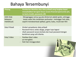 ng dipasang tidak memalukan dan
webcam
Bahaya Tersembunyi
Phising - Pemberian identitas atau data pribadi yang lengkap dapat
menyebabkan kerugian besar secara finansial (pencurian pin,
no kartu kredit, password, dll)
HAKI (Hak - Menganggap semua yg ada diinternet adalah gratis, sehingga
Kekayaan tanpa sadar kita melakukan perbuatan melanggar hak cipta,
Intelektual) seperti mendownload aplikasi, game, buku, musik dan film
Data Pribadi - Hindari penyebaran data pribadi
- Password harus selalu dijaga, jangan lupa logout
- Ubah password secara berkala dan buat password dengan
kombinasi yang sulit diterka.
Foto/ Video - Pastikan foto/ video
ya merugikan.
- Hati-hati menggunakan
 