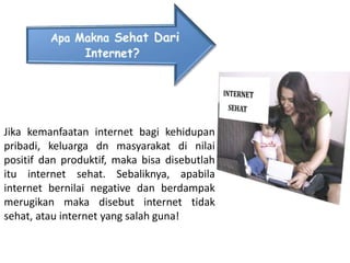 Jika kemanfaatan internet bagi kehidupan
pribadi, keluarga dn masyarakat di nilai
positif dan produktif, maka bisa disebutlah
itu internet sehat. Sebaliknya, apabila
internet bernilai negative dan berdampak
merugikan maka disebut internet tidak
sehat, atau internet yang salah guna!
 
