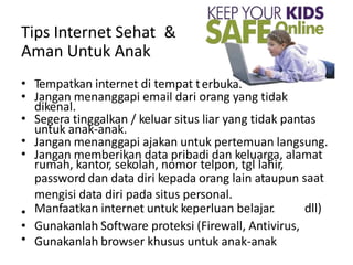 erbuka.
Tips Internet Sehat
Aman Untuk Anak
&
•
•
•
•
•
Tempatkan internet di tempat t
Jangan menanggapi email dari orang yang tidak
dikenal.
Segera tinggalkan / keluar situs liar yang tidak pantas
untuk anak-anak.
Jangan menanggapi ajakan untuk pertemuan langsung.
Jangan memberikan data pribadi dan keluarga, alamat
rumah, kantor, sekolah, nomor telpon, tgl lahir,
password dan data diri kepada orang lain ataupun
mengisi data diri pada situs personal.
Manfaatkan internet untuk keperluan belajar.
Gunakanlah Software proteksi (Firewall, Antivirus,
Gunakanlah browser khusus untuk anak-anak
saat
•
•
•
dll)
 