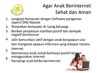 Agar Anak Berinternet
Sehat dan Aman
Lengkapi Komputer dengan Software pengaman
seperti DNS Nawala
Tempatkan komputer di ruang keluarga
Berikan penjelasan manfaat positif dan dampak
negatif berinternet
Jalin komunikasi aktif dengan anak berapapun usia
dan mengenai apapun informasi yang didapat melalui
internet.
Memotivasi anak untuk berkreasi positif dengan
menggunakan internet.
Dampingi anak ketika berinternet.
1.
2.
3.
4.
5.
6.
 