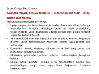 Peran Orang Tua, Guru :
Kalangan remaja, berusia antara 12 – 18 tahun (murid SLTP – SLTA),
adalah saat mereka
menunjukan kreaktivitas dan minat.
• Upaya eksplorisasi besar‐besaran terhadap dunia luar diluar keluarga
akan dominan dilakukan. Bimbingan orang tua masih di perlukan,
tetapi metode yang disarankan adalah diskusi dan dialog tentang
segala hal terkait internet.
• Nilai moral, kebaikan dan keburukan dari manfaat internet, kegunaan
internet untuk menyelesaikan Pekerjaan Rumah, tugas sekolah dan
seterusnya.
• Komunikasi email, chatting, dibatasi untuk hal yang perlu dan
merupakan kebutuhan pokok.
• Hindarkan pemakaian internet sekedar melampiaskan keinginan
belaka.
• Dalam massa pubertas, remaja perlu mendapatkan arahan dan
pendampingan yang tepat, agar tidak terjerumus kedalam
kesengsaraan.
 