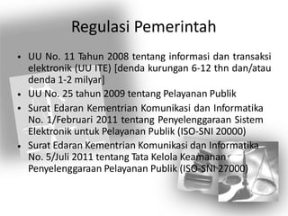 Regulasi Pemerintah
UU No. 11 Tahun 2008 tentang informasi dan transaksi
elektronik (UU ITE) [denda kurungan 6-12 thn dan/atau
denda 1-2 milyar]
UU No. 25 tahun 2009 tentang Pelayanan Publik
Surat Edaran Kementrian Komunikasi dan Informatika
No. 1/Februari 2011 tentang Penyelenggaraan Sistem
Elektronik untuk Pelayanan Publik (ISO-SNI 20000)
Surat Edaran Kementrian Komunikasi dan Informatika
No. 5/Juli 2011 tentang Tata Kelola Keamanan
Penyelenggaraan Pelayanan Publik (ISO-SNI 27000)
•
•
•
•
 