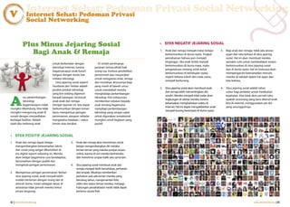 Internet Sehat: Pedoman Privasi Social Networking
V              Internet Sehat: Pedoman Privasi
               Social Networking


            Plus Minus Jejaring Sosial                                                                  • EFEK NEGATIF JEJARING SOSIAL

               Bagi Anak & Remaja                                                                       1.   Anak dan remaja menjadi malas belajar
                                                                                                             berkomunikasi di dunia nyata. Tingkat
                                                                                                                                                          3.   Bagi anak dan remaja, tidak ada aturan
                                                                                                                                                               ejaan dan tata bahasa di situs jejaring
                                                                                                             pemahaman bahasa pun menjadi                      sosial. Hal ini akan membuat mereka
                                                                                                             terganggu. Jika anak terlalu banyak               semakin sulit untuk membedakan antara
                                  untuk berkenalan dengan              Di sinilah pentingnya
                                                                                                             berkomunikasi di dunia maya, maka                 berkomunikasi di situs jejaring sosial
                                  teknologi internet, karena         peranan semua pihak baik
                                                                                                             pengetahuan tentang seluk-beluk                   dan di dunia nyata. Hal ini tentunya akan
                                  bagaimanapun anak butuh            orang tua, institusi pendidikan,
                                                                                                             berkomunikasi di kehidupan nyata,                 mempengaruhi keterampilan menulis
                                  bergaul dengan dunia luar          pemerintah dan masyarakat
                                                                                                             seperti bahasa tubuh dan nada suara,              mereka di sekolah dalam hal ejaan dan
                                  melalui teknologi.                 untuk mengawasi anak, remaja
                                                                                                             menjadi berkurang.                                tata bahasa.
                                    Situs jejaring sosial seperti    dan muridnya, khususnya bagi
                                  Facebook dan Twitter adalah        yang masih di bawah umur,
                                                                                                        2.   Situs jejaring sosial akan membuat anak      4.   Situs jejaring sosial adalah lahan
                                  produk-produk teknologi            untuk membekali mereka
                                                                                                             dan remaja lebih mementingkan diri                subur bagi predator untuk melakukan
                                  yang kini sedang digemari          menghadapi perkembangan


A
                                                                                                             sendiri. Mereka menjadi tidak sadar akan          kejahatan. Kita tidak akan pernah tahu
           rus perkembangan       banyak kalangan, termasuk          teknologi. Kita seharusnya
                                                                                                             lingkungan di sekitar mereka, karena              apakah seseorang yang baru dikenal anak
           teknologi              anak-anak dan remaja.              memberikan edukasi kepada
                                                                                                             kebanyakan menghabiskan waktu di                  kita di internet, menggunakan jati diri
           bagaimanapun tidak     Dengan layanan ini, kita dapat     anak tentang bagaimana
                                                                                                             internet. Hal ini dapat mengakibatkan anak        yang sesungguhnya.
mungkin dibendung. Kita tidak     berkomunikasi dengan teman         menyikapi perkembangan
                                                                                                             menjadi kurang berempati di dunia nyata.
mungkin mengurung anak di         lama, memperluas jaringan          teknologi yang sangat cepat
rumah dengan menyediakan          pertemanan, ataupun sekadar        untuk digunakan semaksimal
berbagai fasilitas. Adalah        mengetahui keadaan / status        mungkin untuk kegiatan yang
salah jika melarang anak          teman atau kerabat.                positif.



• EFEK POSITIF JEJARING SOSIAL
1.   Anak dan remaja dapat belajar               3.   Anak dan remaja akan termotivasi untuk
     mengembangkan keterampilan teknis                belajar mengembangkan diri melalui
     dan sosial yang sangat dibutuhkan di             teman-teman yang mereka jumpai secara
     era digital seperti sekarang ini. Mereka         online, karena di sini mereka berinteraksi
     akan belajar bagaimana cara beradaptasi,         dan menerima umpan balik satu sama lain.
     bersosialisasi dengan publik dan
     mengelola jaringan pertemanan.              4.   Situs jejaring sosial membuat anak dan
                                                      remaja menjadi lebih bersahabat, perhatian
2.   Memperluas jaringan pertemanan. Berkat           dan empati. Misalnya memberikan
     situs jejaring sosial, anak menjadi lebih        perhatian saat ada teman mereka yang
     mudah berteman dengan orang lain di              berulang tahun, mengomentari foto,
     seluruh dunia, meski sebagian besar di           video dan status teman mereka, menjaga
     antaranya tidak pernah mereka temui              hubungan persahabatan meski tidak dapat
     secara langsung.                                 bertemu secara fisik.


32 | www.internetsehat.org                                                                                                                                                           www.internetsehat.org | 33
 