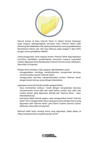 Seluruh konten di buku Internet Sehat ini (dalam bentuk hardcopy/
cetak maupun softcopy/digital), termasuk nama “Internet Sehat”, telah
dilindungi dan didaftarkan hak ciptanya berdasarkan surat yang dikeluarkan
Kementerian Hukum dan Hak Asasi Manusia pada tanggal 9 April 2010,
dengan nomor pendaftaran 046497.

Untuk penggunaan nama maupun konten “Internet Sehat” bagi keperluan
non-bisnis, pendidikan, pemberdayaan komunitas maupun masyarakat
madani, digunakan lisensi berdasarkan Creative Common License: Attribution-
Share Alike 3.0 Unported

Dengan lisensi tersebut, maka siapapun diperbolehkan untuk:
- menggandakan, membagi, mendistribusikan, mengirimkan dan/atau
  mentransmisikan konten “Internet Sehat”,
- menggunakan dan/atau mengombinasikan konten “Internet Sehat”
  dengan konten lainnya sesuai dengan kebutuhkan,

sepanjang memenuhi kondisi-kondisi sebagai berikut:
- harus memberikan atribusi / kredit dengan menyebutkan dan/atau
  mencantumkan secara jelas dan tepat bahwa sumber atau salah satu
  sumber konten yang digunakan diambil dari “Internet Sehat - www.
  internetsehat.org”
- hasil karya dalam bentuk apapun yang menggunakan konten “Internet
  Sehat” harus menggunakan lisensi yang persis sama dengan lisensi yang
  digunakan oleh “Internet Sehat”, yaitu lisensi Creative Common License:
  Attribution-Share Alike 3.0 Unported.

Informasi lebih lanjut tentang lisensi yang digunakan, dapat dibaca di
(http://creativecommons.org/licenses/by-sa/3.0)
 