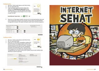 Konfigurasi Time
     1.  Klik menu “Setting” pada halaman web Online Family.
     2.  Klik “Go” pada kotak Time.
     3.  Untuk membatasi waktu ber-Internet setiap anak,
         aktifkan fitur Social Network Supervision dengan
         mengklik tulisan “On”. Jika tidak diaktifkan (klik tulisan
         “Off”, maka konfigurasi yang terdapat di menu ini akan
         menjadi non-aktif.




      4.    Pada menu ini, Anda dapat mengatur total jam per hari yang diperbolehkan bagi anak
            untuk menggunakan komputer, serta mengatur rentang waktu yang diperbolehkan
            menggunakan komputer. Klik Update Setting jika sudah selesai membuat pengaturan.




Konfigurasi Notify

      1.     Klik menu “Setting” pada halaman web Online Family.
      2.     Klik “Go” pada kotak Notify.
      3.     Pada menu ini, Anda dapat mengaktifkan notifikasi jika
             ada hal-hal yang mencurigakan terjadi, misalnya anak
             mengunjungi situs yang tidak boleh diakses, memajang
             informasi pribadi di situs jejaring sosial, mengabaikan
             peringatan yang dikeluarkan sistem, chatting dengan
             teman yang account-nya diblok, dan sebagainya. Untuk
             mengaktifkannya, beri tanda centang sesuai notifikasi yang tersedia. Notifikasi akan
             dikirimkan ke alamat email Anda.




48 | www.internetsehat.org                                                                          www.internetsehat.org | 49
 