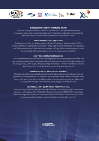 HASNUL SUHAIMI (PRESIDEN DIREKTUR XL - AXIATA)
     “Dukungan XL atas program Internet Sehat atas dasar visi yang sederhana. XL yakin, layanan internet akan mampu
  mendatangkan manfaat besar bagi keluarga-keluarga Indonesia.XL berharap buku ini setidaknya bisa menjadi panduan dan
              referensi bagi masyarakat luas dalam kesehariannya memasuki dunia maya bernama internet”.

                                     SAMMY PANGERAPAN (WAKIL KETUA APJII)
   “Buku Panduan Internet Sehat yang didukung sepenuhnya oleh Asosiasi Penyelenggara Jasa Internet Indonesia (APJII) ini,
merupakan salah satu cara bagaimana kita bisa meminimalisir dampak negatif yang ada di Internet dengan cara memperbanyak
konten dan komunikasi yang positif dan konstruktif kepada masyarakat luas.Dengan demikian diharapkan masyarakat Indonesia
             akan bisa melakukan self-censorship tanpa harus ada interverensi ataupun paksaan dari pihak lain.”

                                      ONNO PURBO (PAKAR INTERNET INDONESIA)
 “Kita harus berterima kasih kepada teman-teman di ICT Watch yang berjuang dengan keras merangkum Booklet Internet Sehat
yang memberikan banyak amunisi bagi kita semua agar dapat berselancar dengan aman. Booklet memberikan banyak pedoman
 bagi keluarga, orangtua, sekolah dan guru. Semoga buku ini dapat membuat bangsa Indonesia menjadi lebih sehat dan cerdas
                  dalam ber-Internet untuk menuju pada bangsa yang berbasis pengetahuan di kemudian hari.”

                              MOHAMMAD IHSAN (SEKJEN IKATAN GURU INDONESIA)
  “Menjauhkan anak dari internet karena takut terjebak ekses negatifnya adalah langkah yang kurang bijaksana. Itu sama saja
dengan menutup rapat-rapat kesempatan anak mendapatkan nilai-nilai positif dari internet. Untuk itulah maka booklet Internet
 Sehat ini menjadi sangat penting. Ragam tip dan trik yang disajikan, serta rambu-rambu tentang mana yang baik dan buruk,
            bisa menjadi pedoman bagi guru untuk membimbing siswanya menggunakan internet secara benar”.

                         ARIST MERDEKA SIRAIT (SEKJEN KOMNAS PERLINDUNGAN ANAK)
 “Peran utama orangtua dan keluarga tidak akan bisa tergantikan oleh berbagai jenis piranti lunak yang ada. Dengan terbitnya
  buku Internet sehat yang digagas oleh ICT Watch ini, Komisi Nasional Perlindungan Anak (KOMNAS ANAK) sebagai lembaga
independen dibidang pemenuhan, pemajuan dan perlindungan Anak di Indonesia menyambut baik serta mengajak kita semua
              agar mampu memanfaatkan kehadiran teknologi komunikasi dan informasi global ini secara sehat”.
 