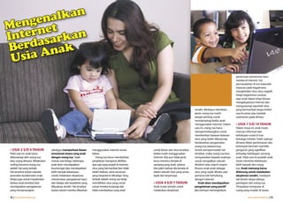 genalkan
Men rnet
Inte asarkan
Berd Anak
 Usia
                                                                                                                                                                         penemuan-penemuan baru
                                                                                                                                                                         mereka di Internet. Inti
                                                                                                                                                                         permasalahan di sini bukanlah
                                                                                                                                                                         terpusat pada bagaimana
                                                                                                                                                                         menghindari situs-situs negatif,
                                                                                                                                                                         tetapi bagaimana caranya
                                                                                                                                                                         agar anak dapat tetap leluasa
                                                                                                                                                                         mengeksplorasi Internet dan
                                                                                                                                                                         mengunjungi sejumlah situs
                                                                                                                                         sendiri. Meskipun demikian,     yang bermanfaat tanpa timbul
                                                                                                                                         peran orang tua masih           rasa frustrasi atau ketidak-
                                                                                                                                         sangat penting untuk            nyamanan pada dirinya.
                                                                                                                                         mendampingi ketika anak
                                                                                                                                         menggunakan Internet. Dalam     • USIA 7 S/D 10 TAHUN
                                                                                                                                         usia ini, orang tua harus       Dalam masa ini, anak mulai
                                                                                                                                         mempertimbangkan untuk          mencari informasi dan
                                                                                                                                         memberikan batasan-batasan      kehidupan sosial di luar
                                                                                                                                         situs yang boleh dikunjungi,    keluarga mereka. Inilah saatnya
                                                                                                                                         berdasarkan pengamatan          dimana faktor pertemanan dan
                                                                                                                                         orang tua sebelumnya.           kelompok bermain memiliki
• USIA 2 S/D 4 TAHUN           sekaligus memperkuat ikatan       menggunakan Internet secara          untuk keluar dari situs tersebut   Untuk mempermudah hal           pengaruh yang signifikan
Pada usia ini, anak harus      emosional antara sang anak        bebas.                               ketika masih menggunakan           tersebut, maka orang tua bisa   terhadap kehidupan seorang
didampingi oleh orang tua      dengan orang tua. Sejak              Orang tua harus memberikan        Internet. Kita pun tidak perlu     menyarankan kepada anaknya      anak. Pada usia ini pulalah anak
atau orang dewasa. Melakukan   masuk usia ketiga, beberapa       penjelasan mengenai aktifitas        terus-menerus berada di            untuk menjadikan sebuah         mulai meminta kebebasan
surfing bersama orang tua      anak akan mendapatkan             apa saja yang terjadi di internet,   samping sang anak, selama          direktori atau search engine    lebih banyak dari orang
adalah hal yang terbaik.       keuntungan jika mendapatkan       situs yang bermanfaat dan tidak      kita yakin bahwa dia berada di     khusus anak-anak sebagai        tua. Anak memang harus
Hal tersebut bukan sekedar     lebih banyak kebebasan            boleh diakses, serta ancaman         dalam sebuah situs yang aman,      situs yang wajib dibuka saat    didorong untuk melakukan
persoalan keselamatan anak,    untuk melakukan eksplorasi,       yang berpotensi dihadapi. Yang       layak dan terpercaya.              pertama kali terhubung          eksplorasi sendiri, meskipun
tetapi juga untuk meyakinkan   menemukan pengalaman baru         terbaik adalah orang tua tetap                                          dengan Internet.                tak berarti tanpa adanya
bahwa anak tersebut bisa       dan belajar dari kesalahan yang   memilihkan situs yang cocok          • USIA 4 S/D 7 TAHUN                  Anak akan mendapatkan        partisipasi dari orang tua.
mendapatkan pengalaman         dibuatnya sendiri. Hal tersebut   untuk mereka kunjungi dan            Anak mulai tertarik untuk          pengalaman yang positif         Tempatkan komputer di
yang menyenangkan              bukan berarti mereka dibiarkan    tidak membiarkan sang anak           melakukan eksplorasi               jika berhasil meningkatkan      ruang yang mudah di awasi,

14 | www.internetsehat.org                                                                                                                                                         www.internetsehat.org | 15
 