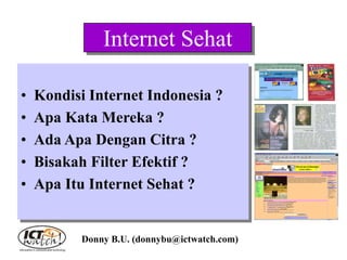 Internet Sehat
• Kondisi Internet Indonesia ?
• Apa Kata Mereka ?
• Ada Apa Dengan Citra ?
• Bisakah Filter Efektif ?
• Apa Itu Internet Sehat ?
Donny B.U. (donnybu@ictwatch.com)
 