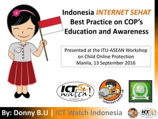 Donny B.U. | ICT Watch
Indonesia INTERNET SEHAT
Best Practice on COP’s
Education and Awareness
By: Donny B.U | ICT Watch Indonesia
Presented at the ITU-ASEAN Workshop
on Child Online Protection
Manila, 13 September 2016
 