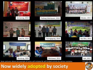 Semarang, 2010                   Padang Sidempuan, 2010                         Medan, 2011




                         Jakarta, 2010                        Tulungagung, 2010                       Bau Bau, 2011




                       Bandung, 2009                             Mentawai, 2011                          Bali, 2011
Note: pictures above are example of some self-initiated & self-funded activity by various societies     photo credit: internet




Now widely adopted by society
 